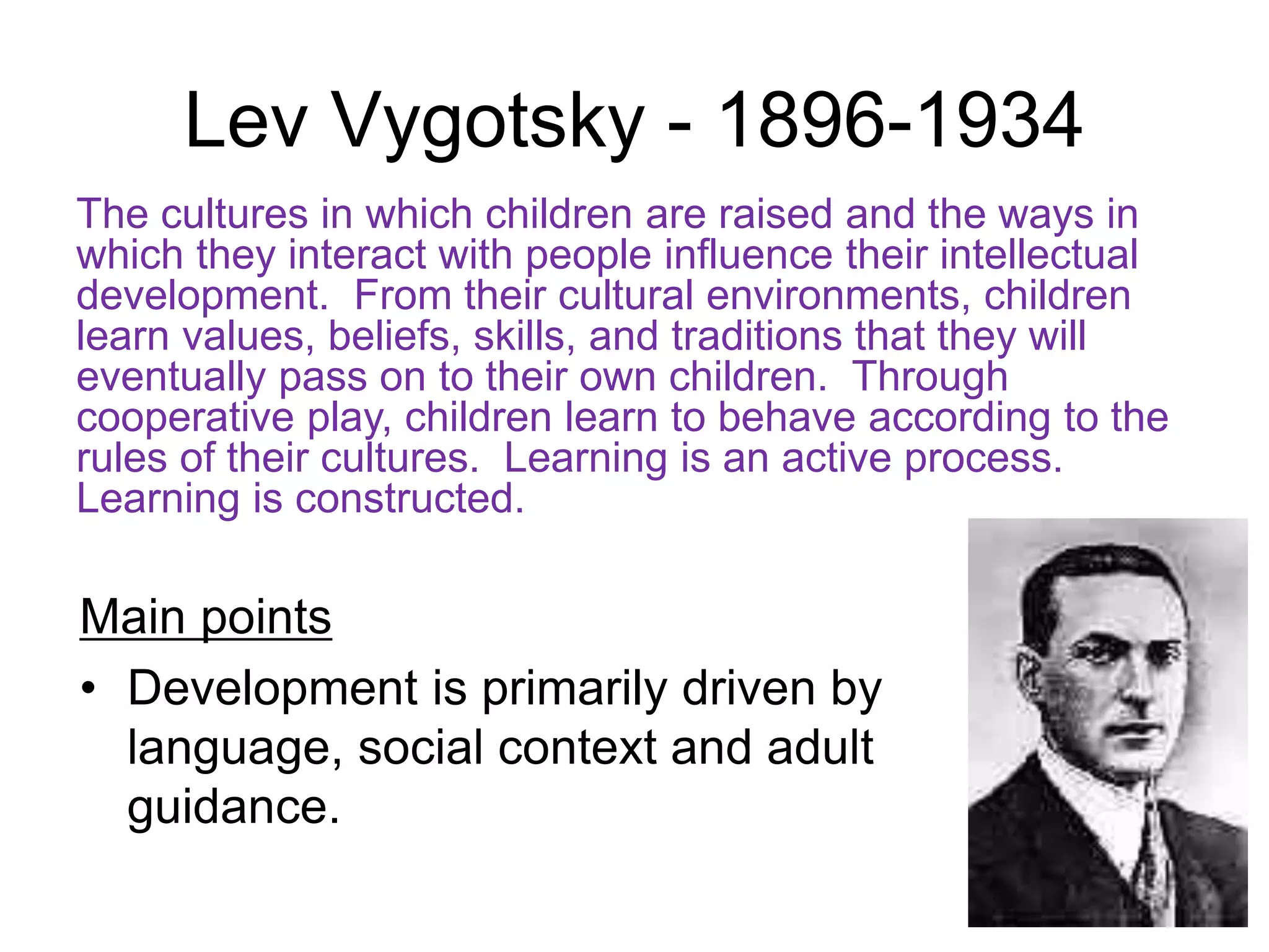 Lev Vygotsky - 1896-1934
Main points
• Development is primarily driven by
language, social context and adult
guidance.
The cultures in which children are raised and the ways in
which they interact with people influence their intellectual
development. From their cultural environments, children
learn values, beliefs, skills, and traditions that they will
eventually pass on to their own children. Through
cooperative play, children learn to behave according to the
rules of their cultures. Learning is an active process.
Learning is constructed.
 