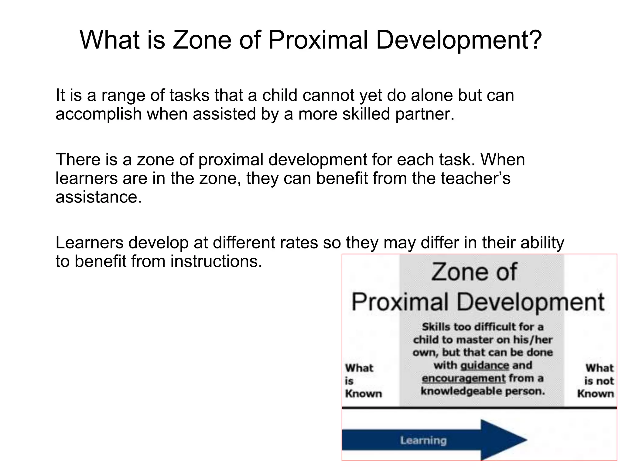 What is Zone of Proximal Development?
It is a range of tasks that a child cannot yet do alone but can
accomplish when assisted by a more skilled partner.
There is a zone of proximal development for each task. When
learners are in the zone, they can benefit from the teacher’s
assistance.
Learners develop at different rates so they may differ in their ability
to benefit from instructions.
 