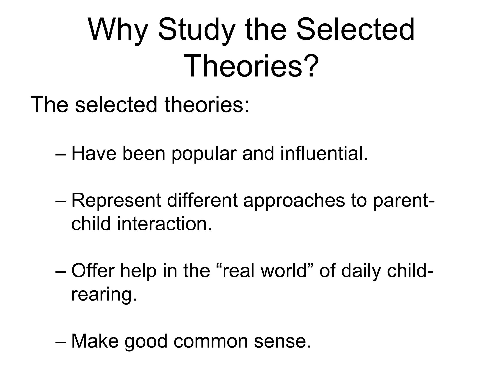 Why Study the Selected
Theories?
The selected theories:
– Have been popular and influential.
– Represent different approaches to parent-
child interaction.
– Offer help in the “real world” of daily child-
rearing.
– Make good common sense.
 