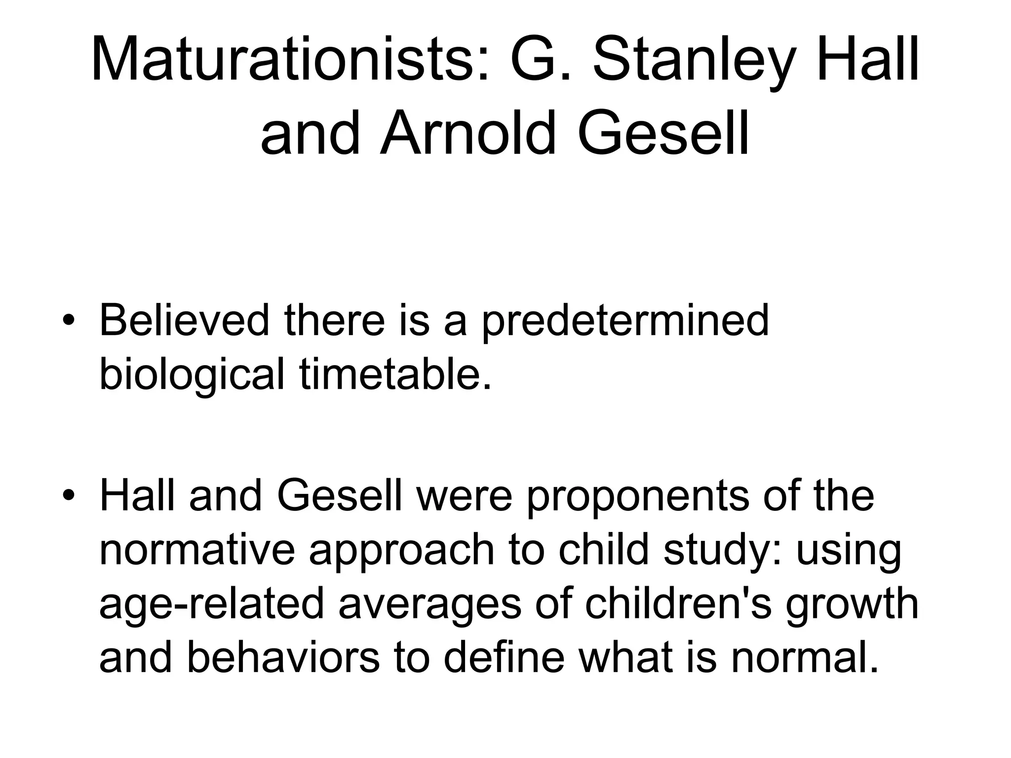 Maturationists: G. Stanley Hall
and Arnold Gesell
• Believed there is a predetermined
biological timetable.
• Hall and Gesell were proponents of the
normative approach to child study: using
age-related averages of children's growth
and behaviors to define what is normal.
 