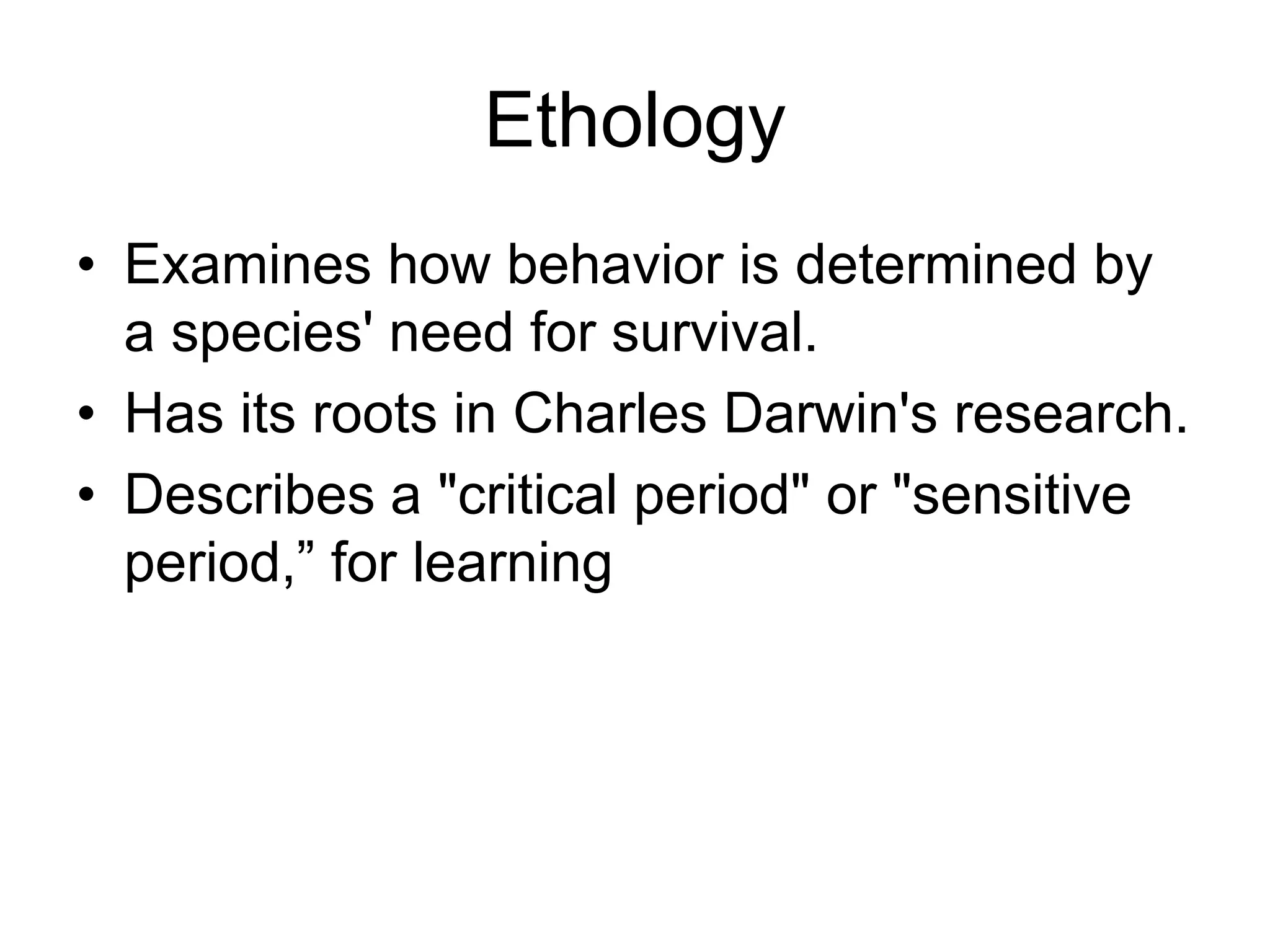 Ethology
• Examines how behavior is determined by
a species' need for survival.
• Has its roots in Charles Darwin's research.
• Describes a "critical period" or "sensitive
period,” for learning
 
