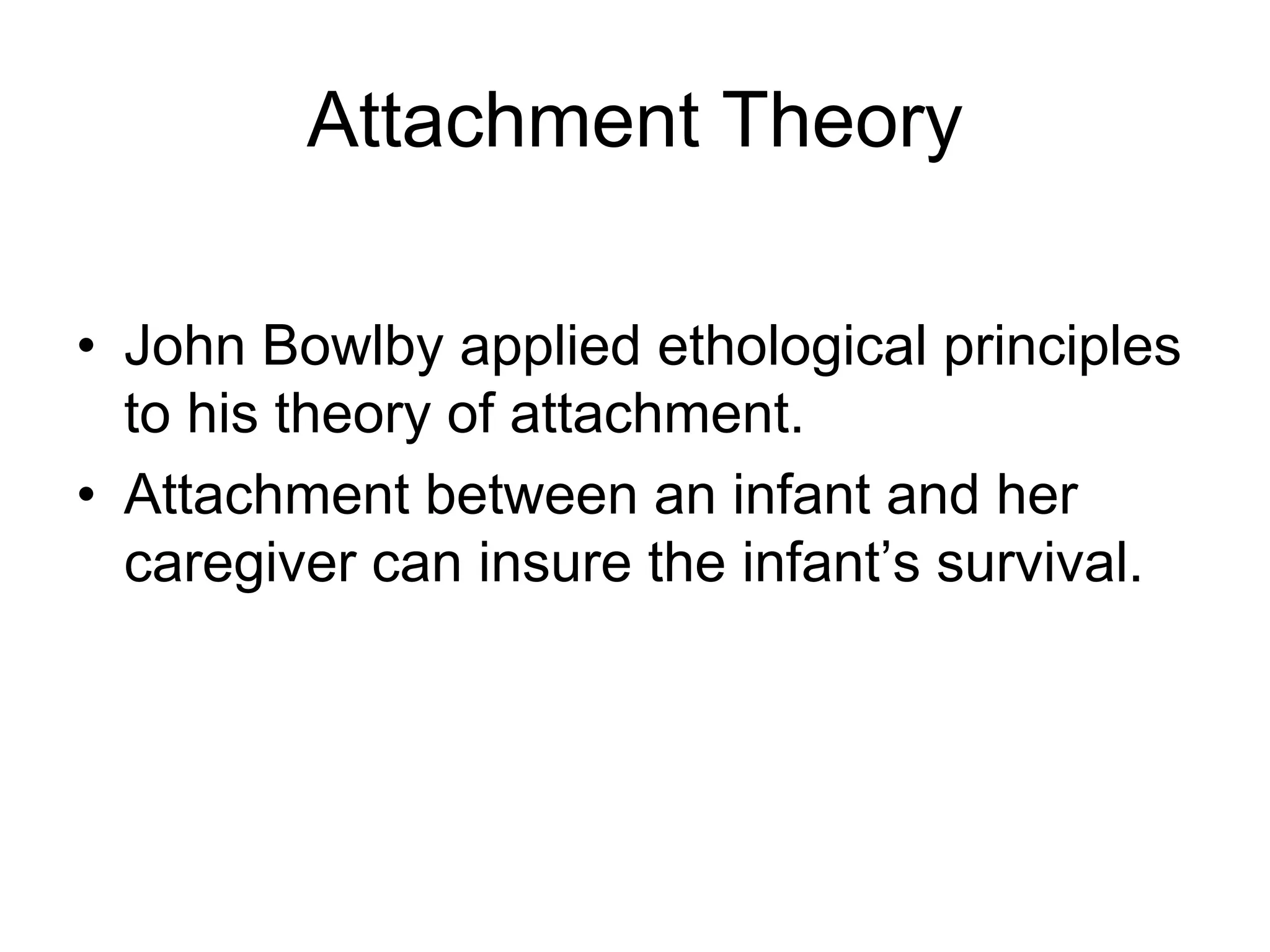 Attachment Theory
• John Bowlby applied ethological principles
to his theory of attachment.
• Attachment between an infant and her
caregiver can insure the infant’s survival.
 