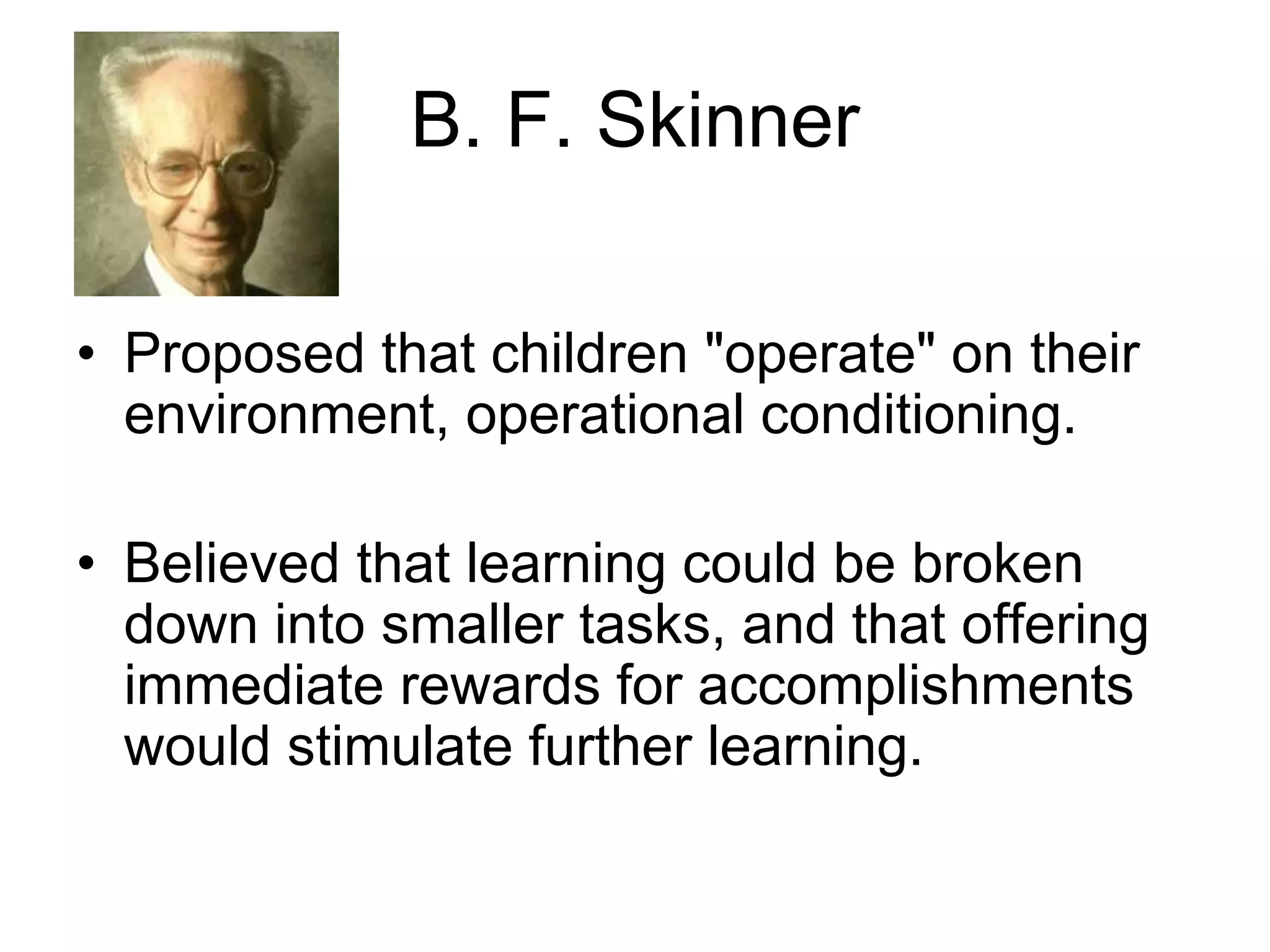 B. F. Skinner
• Proposed that children "operate" on their
environment, operational conditioning.
• Believed that learning could be broken
down into smaller tasks, and that offering
immediate rewards for accomplishments
would stimulate further learning.
 