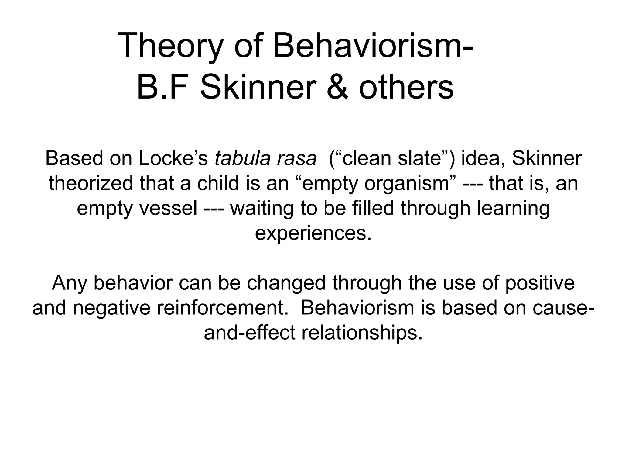 Theory of Behaviorism-
B.F Skinner & others
Based on Locke’s tabula rasa (“clean slate”) idea, Skinner
theorized that a child is an “empty organism” --- that is, an
empty vessel --- waiting to be filled through learning
experiences.
Any behavior can be changed through the use of positive
and negative reinforcement. Behaviorism is based on cause-
and-effect relationships.
 