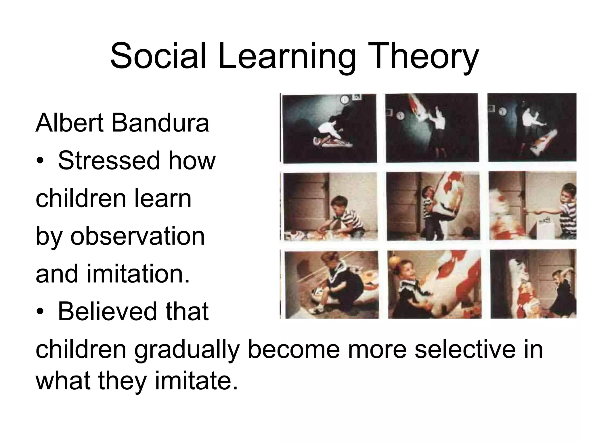 Social Learning Theory
Albert Bandura
• Stressed how
children learn
by observation
and imitation.
• Believed that
children gradually become more selective in
what they imitate.
 