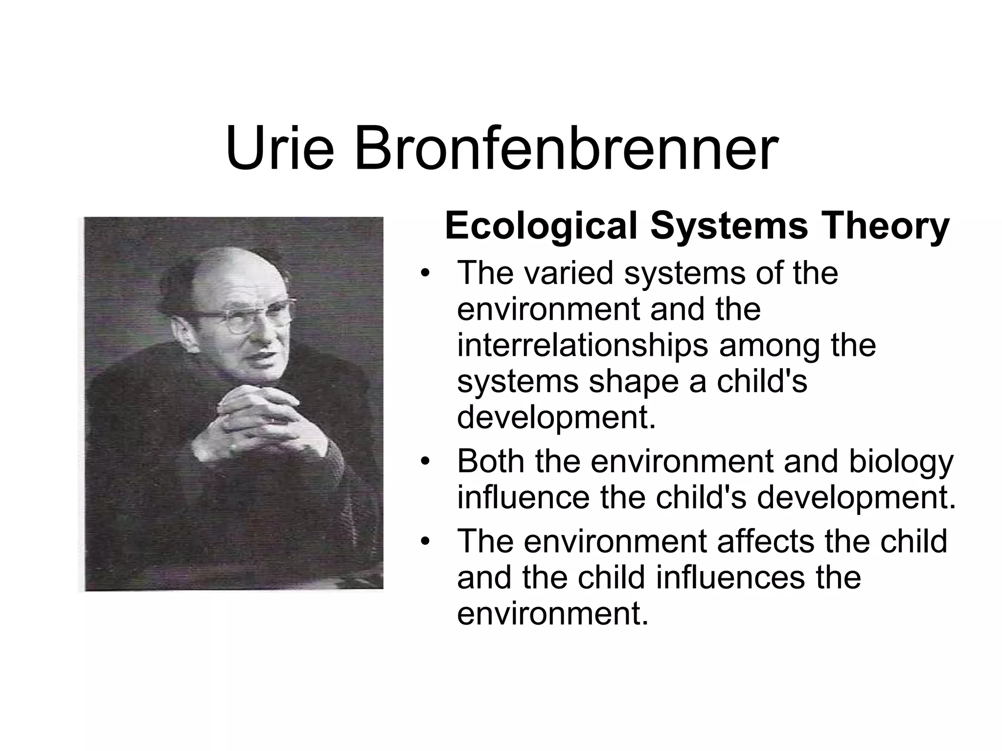 Urie Bronfenbrenner
Ecological Systems Theory
• The varied systems of the
environment and the
interrelationships among the
systems shape a child's
development.
• Both the environment and biology
influence the child's development.
• The environment affects the child
and the child influences the
environment.
 