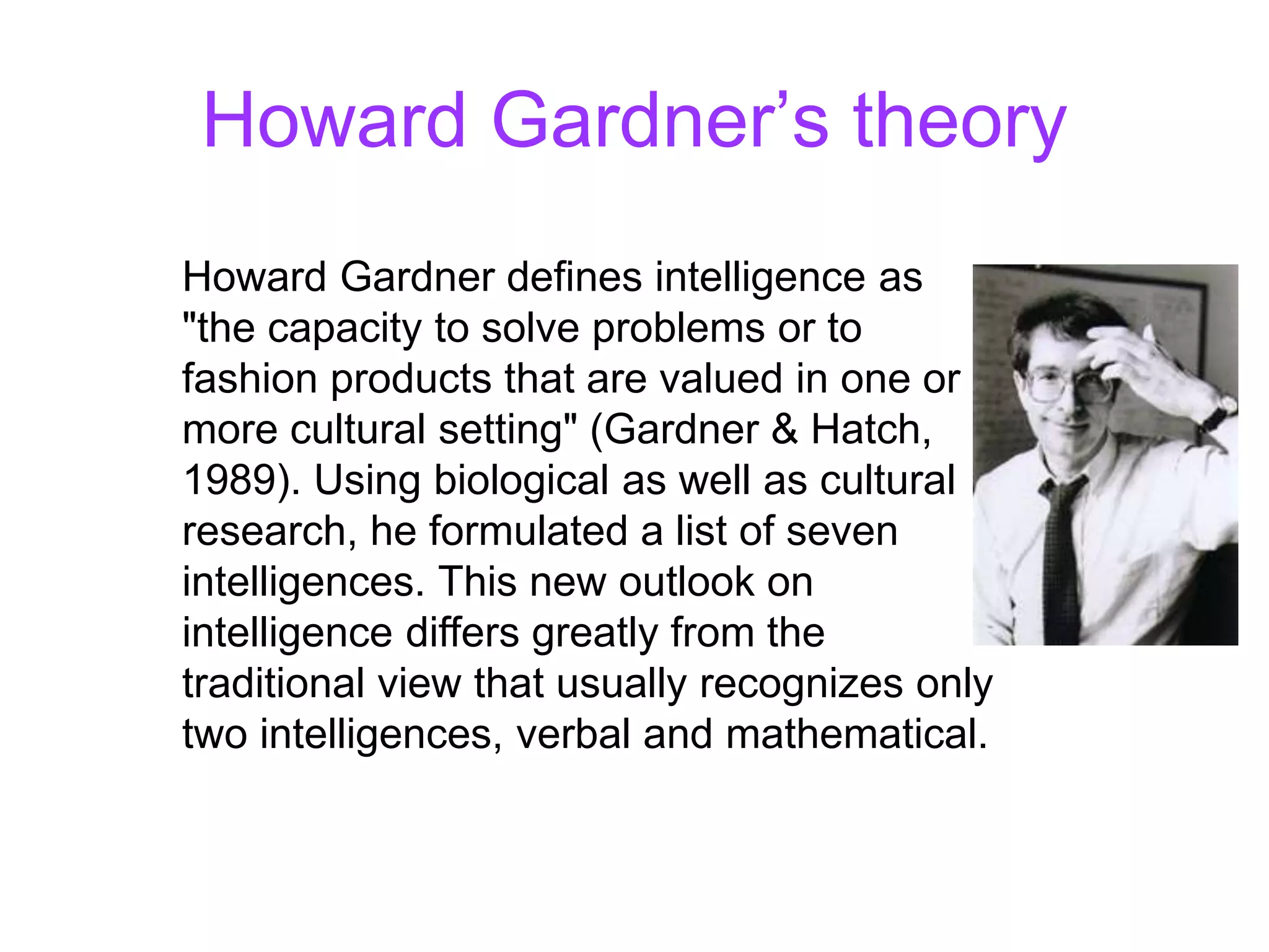 Howard Gardner’s theory
Howard Gardner defines intelligence as
"the capacity to solve problems or to
fashion products that are valued in one or
more cultural setting" (Gardner & Hatch,
1989). Using biological as well as cultural
research, he formulated a list of seven
intelligences. This new outlook on
intelligence differs greatly from the
traditional view that usually recognizes only
two intelligences, verbal and mathematical.
 