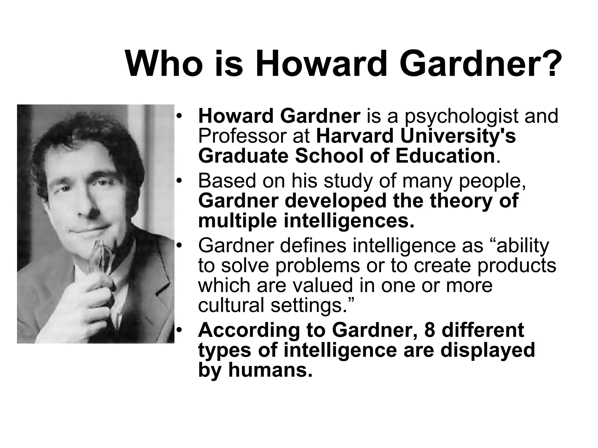 Who is Howard Gardner?
• Howard Gardner is a psychologist and
Professor at Harvard University's
Graduate School of Education.
• Based on his study of many people,
Gardner developed the theory of
multiple intelligences.
• Gardner defines intelligence as “ability
to solve problems or to create products
which are valued in one or more
cultural settings.”
• According to Gardner, 8 different
types of intelligence are displayed
by humans.
 