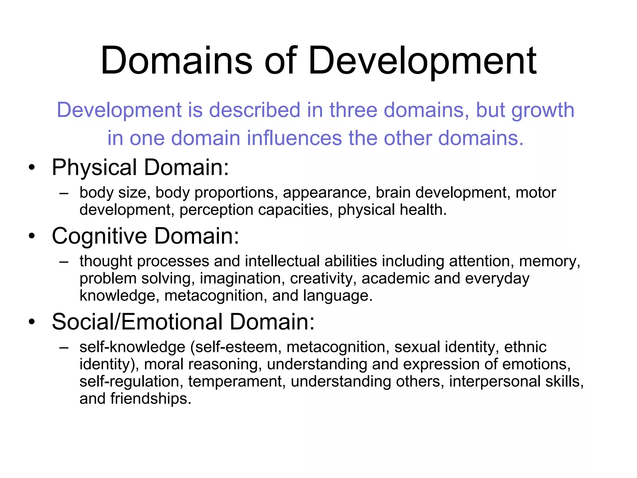 Domains of Development
Development is described in three domains, but growth
in one domain influences the other domains.
• Physical Domain:
– body size, body proportions, appearance, brain development, motor
development, perception capacities, physical health.
• Cognitive Domain:
– thought processes and intellectual abilities including attention, memory,
problem solving, imagination, creativity, academic and everyday
knowledge, metacognition, and language.
• Social/Emotional Domain:
– self-knowledge (self-esteem, metacognition, sexual identity, ethnic
identity), moral reasoning, understanding and expression of emotions,
self-regulation, temperament, understanding others, interpersonal skills,
and friendships.
 