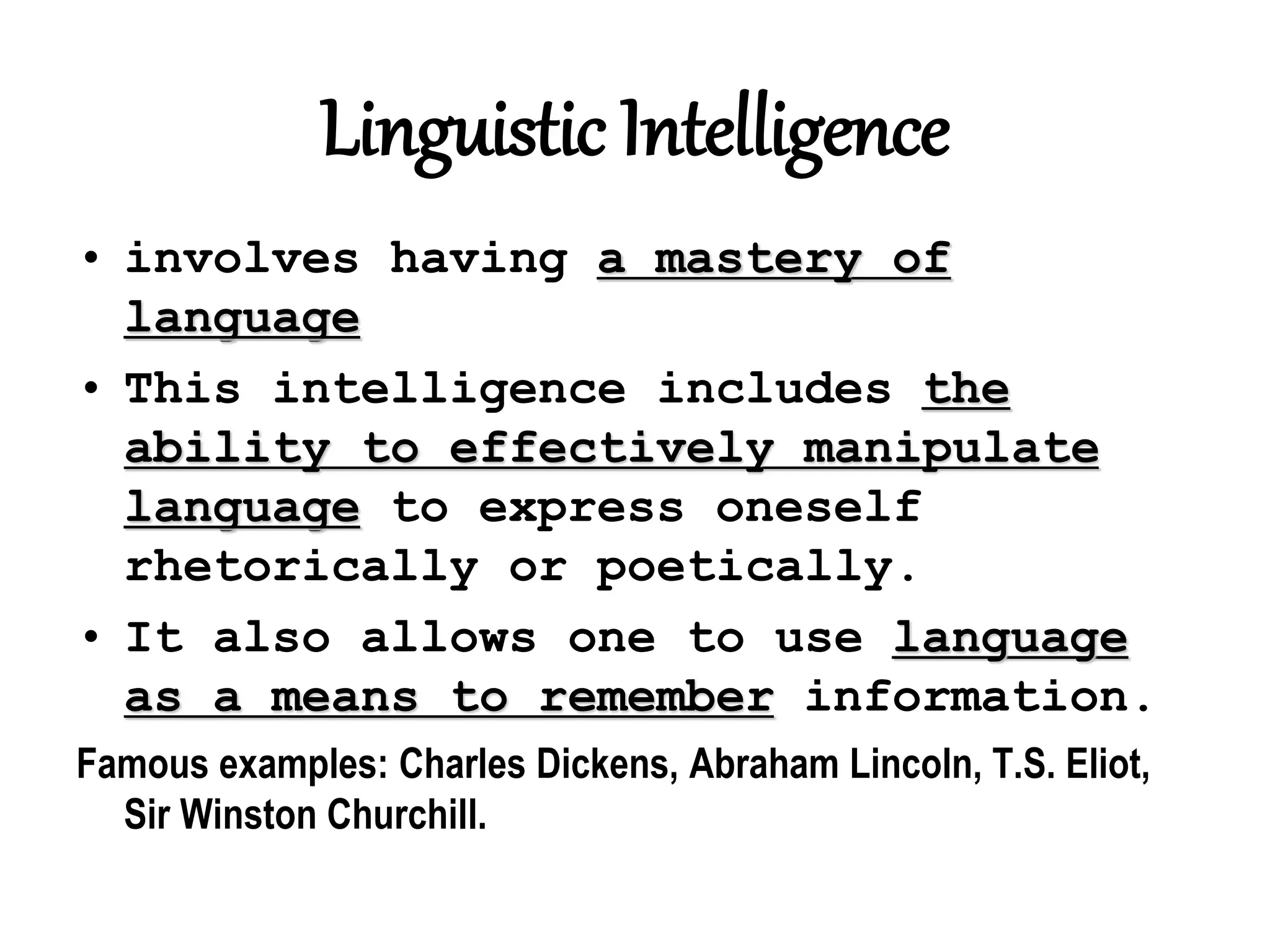 Linguistic Intelligence
• involves having a mastery of
language
• This intelligence includes the
ability to effectively manipulate
language to express oneself
rhetorically or poetically.
• It also allows one to use language
as a means to remember information.
Famous examples: Charles Dickens, Abraham Lincoln, T.S. Eliot,
Sir Winston Churchill.
 
