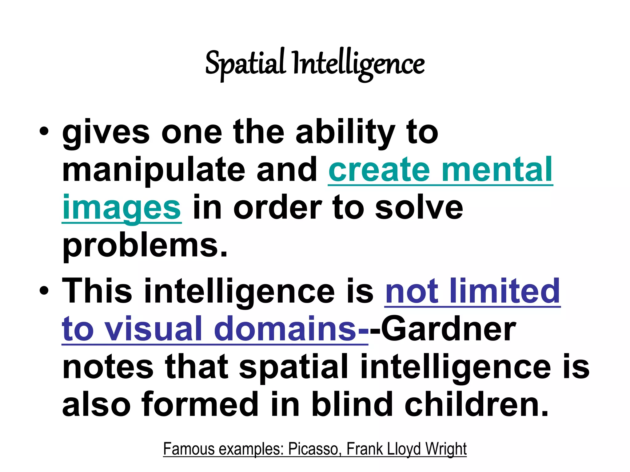 Spatial Intelligence
• gives one the ability to
manipulate and create mental
images in order to solve
problems.
• This intelligence is not limited
to visual domains--Gardner
notes that spatial intelligence is
also formed in blind children.
Famous examples: Picasso, Frank Lloyd Wright
 