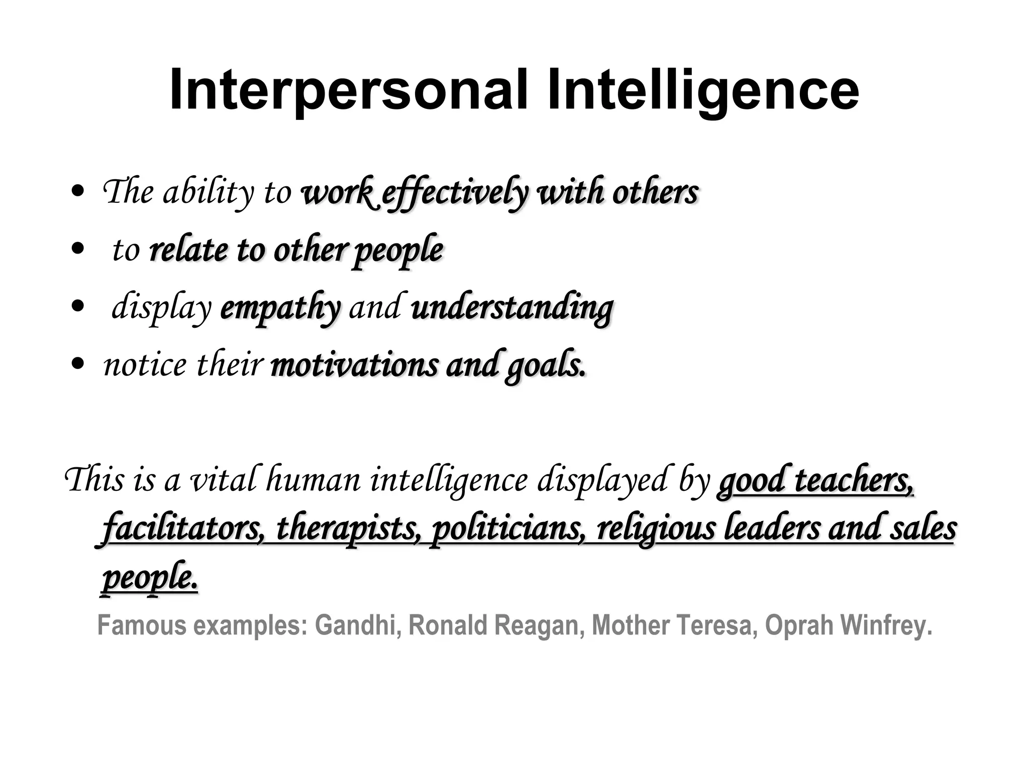 Interpersonal Intelligence
• The ability to work effectively with others
• to relate to other people
• display empathy and understanding
• notice their motivations and goals.
This is a vital human intelligence displayed by good teachers,
facilitators, therapists, politicians, religious leaders and sales
people.
Famous examples: Gandhi, Ronald Reagan, Mother Teresa, Oprah Winfrey.
 