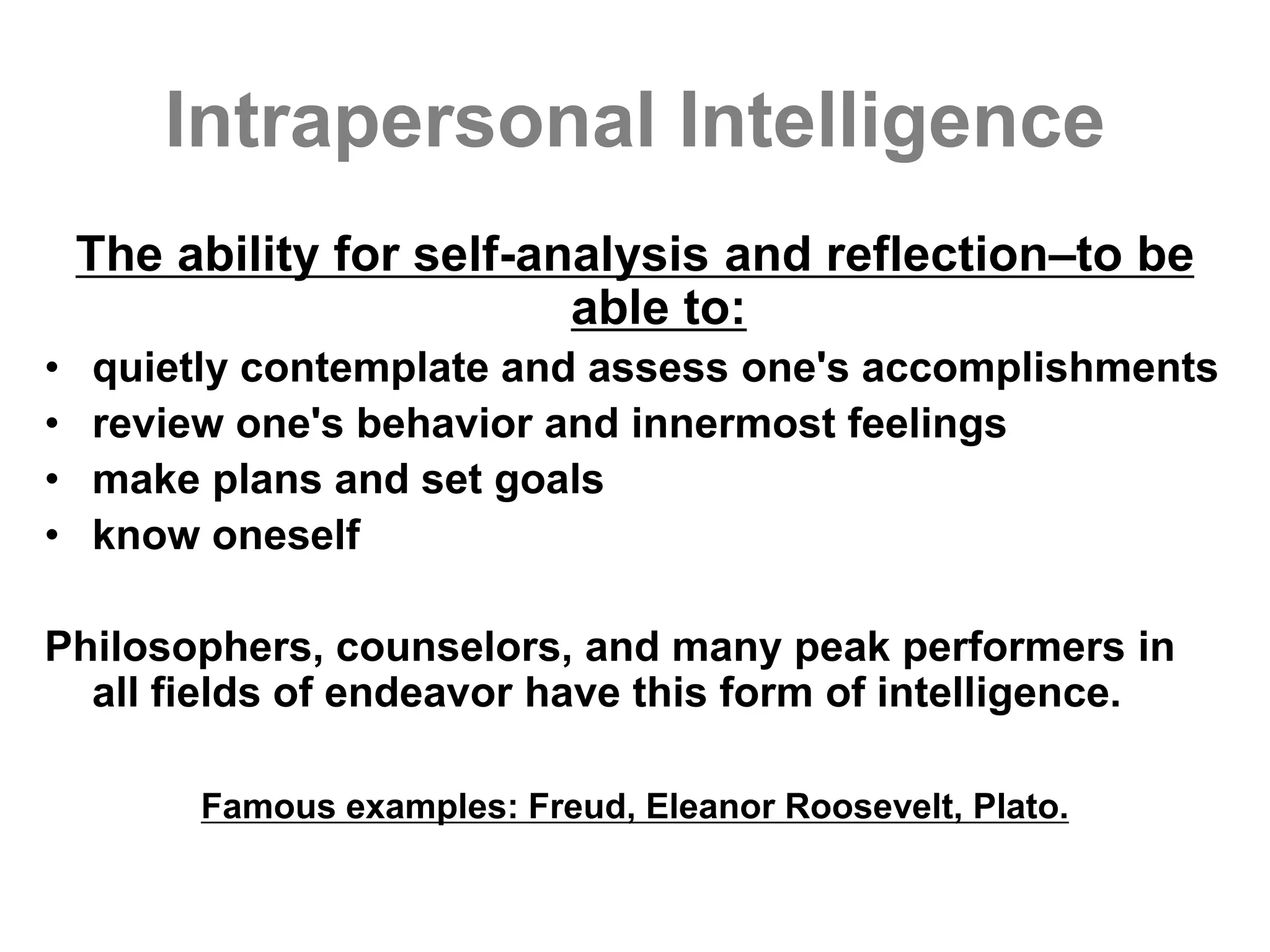 Intrapersonal Intelligence
The ability for self-analysis and reflection–to be
able to:
• quietly contemplate and assess one's accomplishments
• review one's behavior and innermost feelings
• make plans and set goals
• know oneself
Philosophers, counselors, and many peak performers in
all fields of endeavor have this form of intelligence.
Famous examples: Freud, Eleanor Roosevelt, Plato.
 