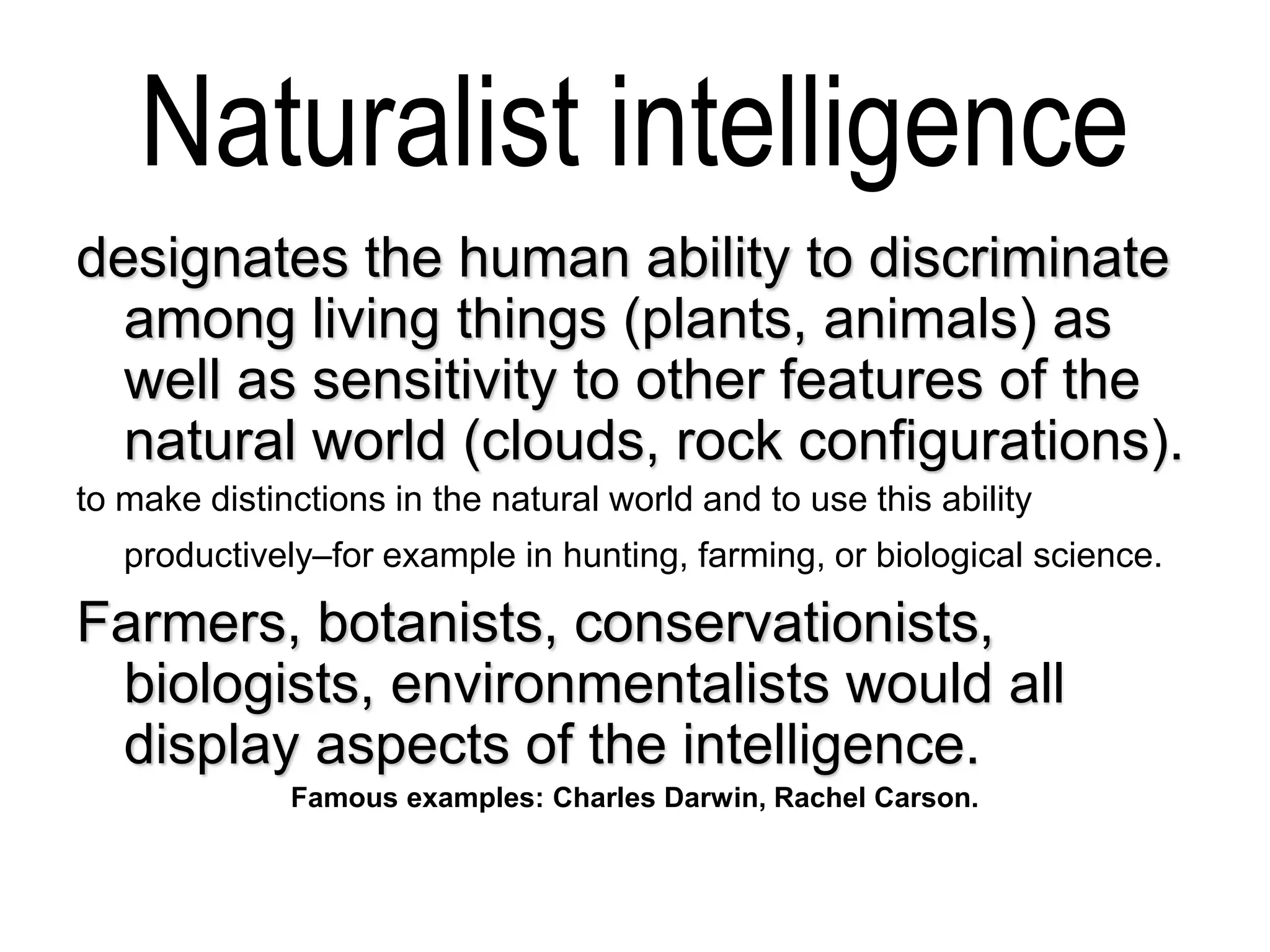 Naturalist intelligence
designates the human ability to discriminate
among living things (plants, animals) as
well as sensitivity to other features of the
natural world (clouds, rock configurations).
to make distinctions in the natural world and to use this ability
productively–for example in hunting, farming, or biological science.
Farmers, botanists, conservationists,
biologists, environmentalists would all
display aspects of the intelligence.
Famous examples: Charles Darwin, Rachel Carson.
 
