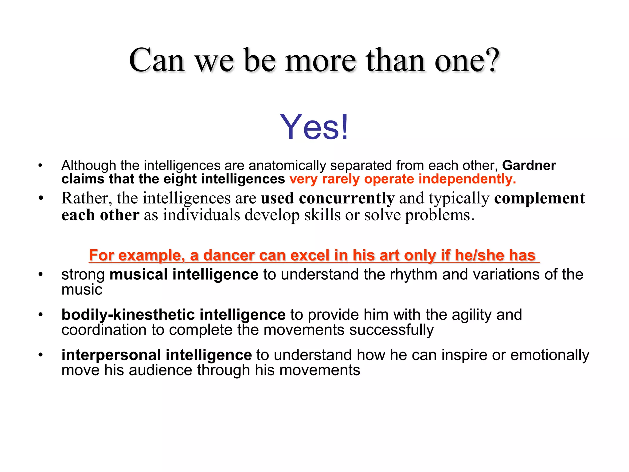 Can we be more than one?
Yes!
• Although the intelligences are anatomically separated from each other, Gardner
claims that the eight intelligences very rarely operate independently.
• Rather, the intelligences are used concurrently and typically complement
each other as individuals develop skills or solve problems.
For example, a dancer can excel in his art only if he/she has
• strong musical intelligence to understand the rhythm and variations of the
music
• bodily-kinesthetic intelligence to provide him with the agility and
coordination to complete the movements successfully
• interpersonal intelligence to understand how he can inspire or emotionally
move his audience through his movements
 