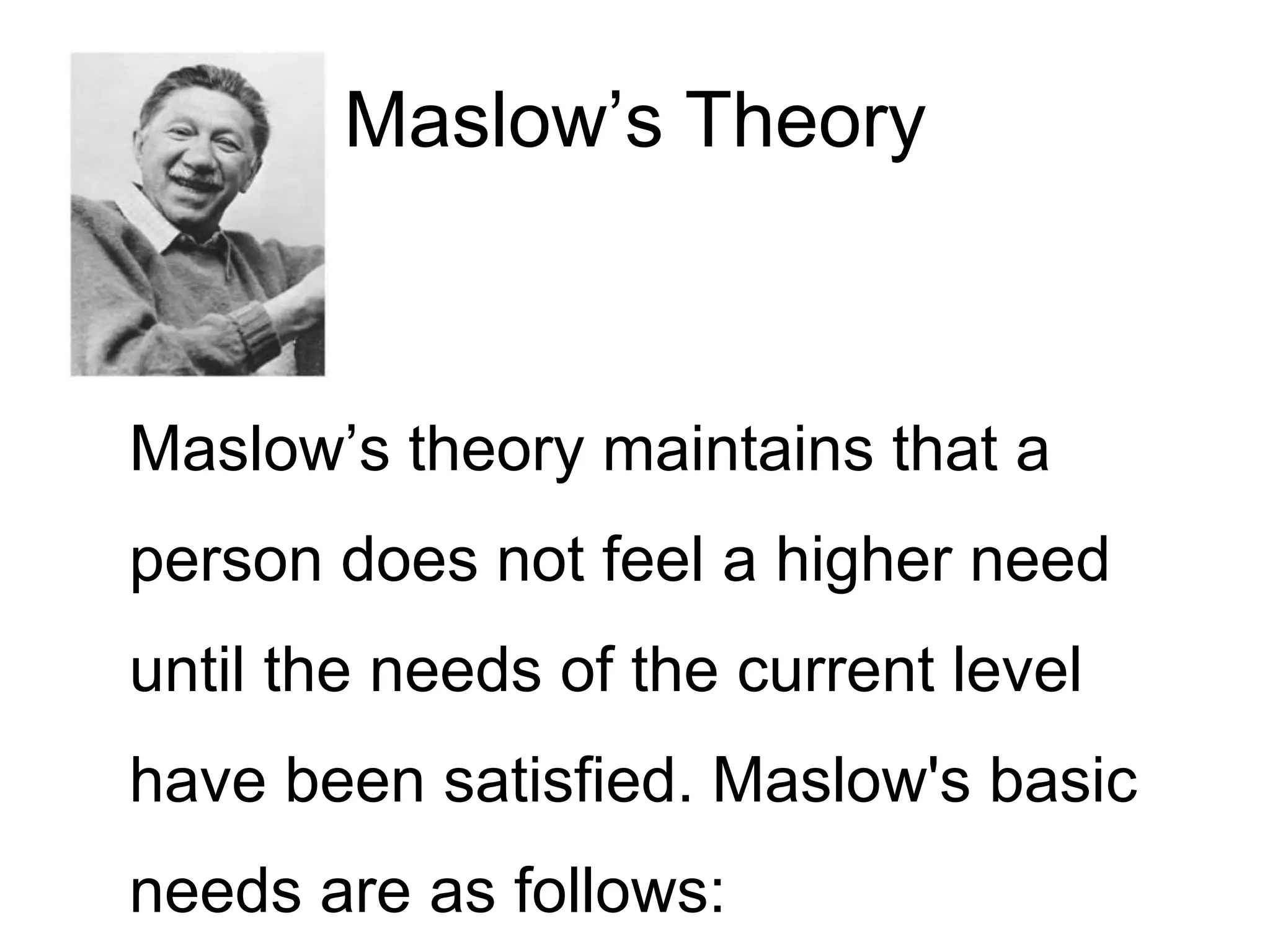Maslow’s Theory
Maslow’s theory maintains that a
person does not feel a higher need
until the needs of the current level
have been satisfied. Maslow's basic
needs are as follows:
 