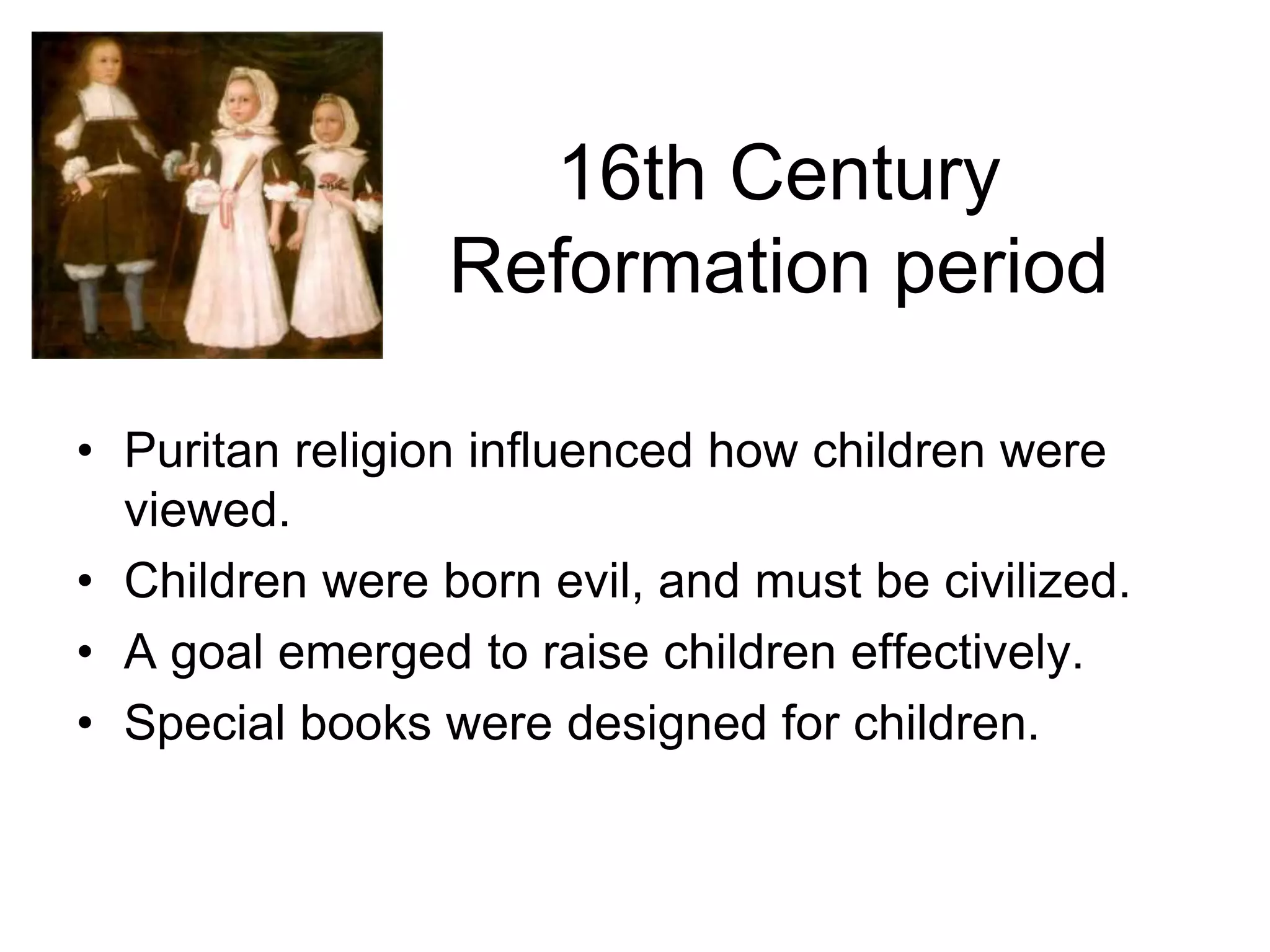 16th Century
Reformation period
• Puritan religion influenced how children were
viewed.
• Children were born evil, and must be civilized.
• A goal emerged to raise children effectively.
• Special books were designed for children.
 