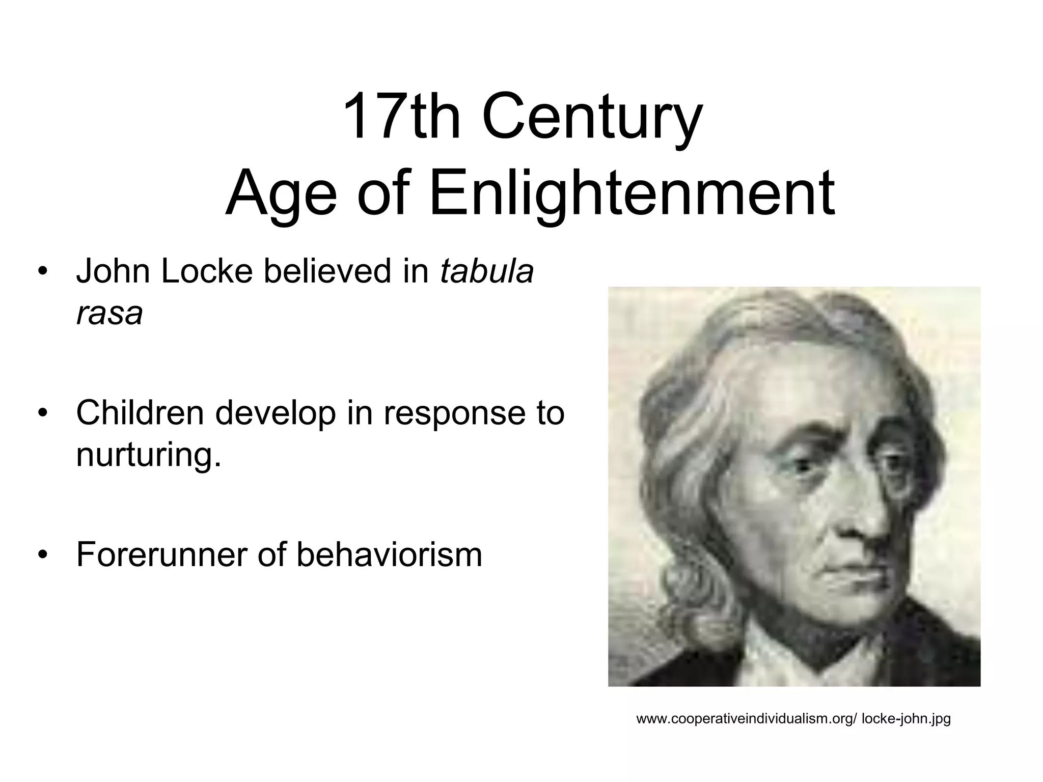 17th Century
Age of Enlightenment
• John Locke believed in tabula
rasa
• Children develop in response to
nurturing.
• Forerunner of behaviorism
www.cooperativeindividualism.org/ locke-john.jpg
 