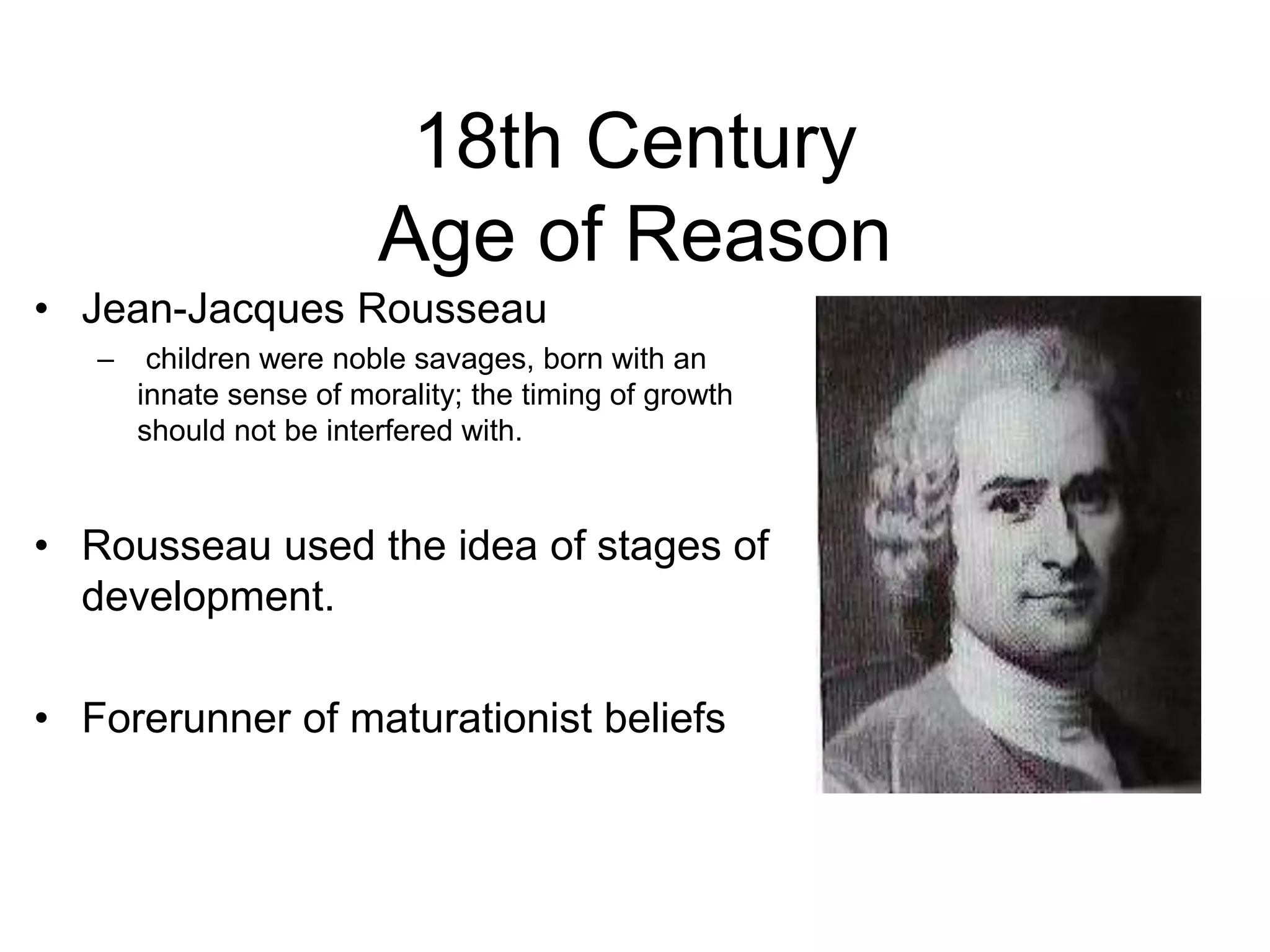 18th Century
Age of Reason
• Jean-Jacques Rousseau
– children were noble savages, born with an
innate sense of morality; the timing of growth
should not be interfered with.
• Rousseau used the idea of stages of
development.
• Forerunner of maturationist beliefs
 