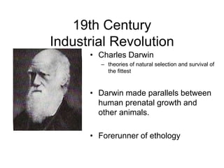 19th Century
Industrial Revolution
• Charles Darwin
– theories of natural selection and survival of
the fittest
• Darwin made parallels between
human prenatal growth and
other animals.
• Forerunner of ethology
 