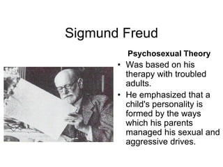 Sigmund Freud
Psychosexual Theory
• Was based on his
therapy with troubled
adults.
• He emphasized that a
child's personality is
formed by the ways
which his parents
managed his sexual and
aggressive drives.
 