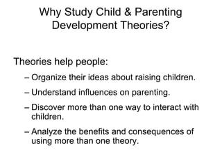 Why Study Child & Parenting
Development Theories?
Theories help people:
– Organize their ideas about raising children.
– Understand influences on parenting.
– Discover more than one way to interact with
children.
– Analyze the benefits and consequences of
using more than one theory.
 