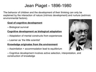The behavior of children and the development of their thinking can only be
explained by the interaction of nature (intrinsic development) and nurture (extrinsic
environmental factors).
Jean Piaget - 1896-1980
Goal of cognitive development
– Biological survival
Cognitive development as biological adaptation
– Adaptation of mental constructs from experiences
– Learner as ‘the little scientist’
Knowledge originates from the environment
– Assimilation + accommodation lead to equilibrium
– Cognitive development involves active selection, interpretation, and
construction of knowledge
 