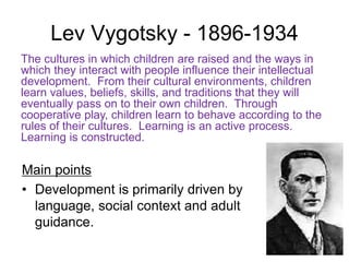 Lev Vygotsky - 1896-1934
Main points
• Development is primarily driven by
language, social context and adult
guidance.
The cultures in which children are raised and the ways in
which they interact with people influence their intellectual
development. From their cultural environments, children
learn values, beliefs, skills, and traditions that they will
eventually pass on to their own children. Through
cooperative play, children learn to behave according to the
rules of their cultures. Learning is an active process.
Learning is constructed.
 