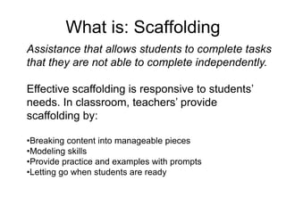 What is: Scaffolding
Assistance that allows students to complete tasks
that they are not able to complete independently.
Effective scaffolding is responsive to students’
needs. In classroom, teachers’ provide
scaffolding by:
•Breaking content into manageable pieces
•Modeling skills
•Provide practice and examples with prompts
•Letting go when students are ready
 