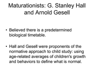 Maturationists: G. Stanley Hall
and Arnold Gesell
• Believed there is a predetermined
biological timetable.
• Hall and Gesell were proponents of the
normative approach to child study: using
age-related averages of children's growth
and behaviors to define what is normal.
 