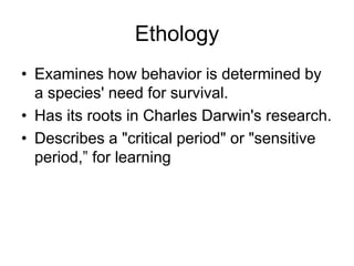 Ethology
• Examines how behavior is determined by
a species' need for survival.
• Has its roots in Charles Darwin's research.
• Describes a "critical period" or "sensitive
period,” for learning
 