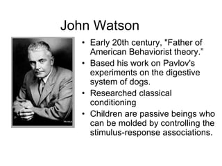 John Watson
• Early 20th century, "Father of
American Behaviorist theory.”
• Based his work on Pavlov's
experiments on the digestive
system of dogs.
• Researched classical
conditioning
• Children are passive beings who
can be molded by controlling the
stimulus-response associations.
 