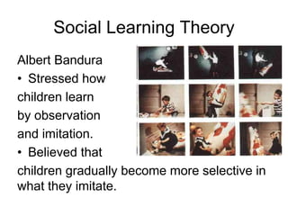 Social Learning Theory
Albert Bandura
• Stressed how
children learn
by observation
and imitation.
• Believed that
children gradually become more selective in
what they imitate.
 