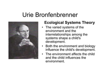 Urie Bronfenbrenner
Ecological Systems Theory
• The varied systems of the
environment and the
interrelationships among the
systems shape a child's
development.
• Both the environment and biology
influence the child's development.
• The environment affects the child
and the child influences the
environment.
 