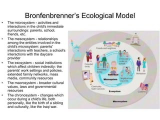 Bronfenbrenner’s Ecological Model
• The microsystem - activities and
interactions in the child's immediate
surroundings: parents, school,
friends, etc.
• The mesosystem - relationships
among the entities involved in the
child's microsystem: parents'
interactions with teachers, a school's
interactions with the daycare
provider
• The exosystem - social institutions
which affect children indirectly: the
parents' work settings and policies,
extended family networks, mass
media, community resources
• The macrosystem - broader cultural
values, laws and governmental
resources
• The chronosystem - changes which
occur during a child's life, both
personally, like the birth of a sibling
and culturally, like the Iraqi war.
 