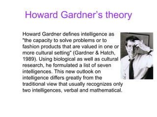 Howard Gardner’s theory
Howard Gardner defines intelligence as
"the capacity to solve problems or to
fashion products that are valued in one or
more cultural setting" (Gardner & Hatch,
1989). Using biological as well as cultural
research, he formulated a list of seven
intelligences. This new outlook on
intelligence differs greatly from the
traditional view that usually recognizes only
two intelligences, verbal and mathematical.
 