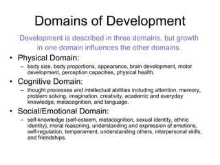 Domains of Development
Development is described in three domains, but growth
in one domain influences the other domains.
• Physical Domain:
– body size, body proportions, appearance, brain development, motor
development, perception capacities, physical health.
• Cognitive Domain:
– thought processes and intellectual abilities including attention, memory,
problem solving, imagination, creativity, academic and everyday
knowledge, metacognition, and language.
• Social/Emotional Domain:
– self-knowledge (self-esteem, metacognition, sexual identity, ethnic
identity), moral reasoning, understanding and expression of emotions,
self-regulation, temperament, understanding others, interpersonal skills,
and friendships.
 