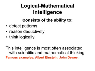 Logical-Mathematical
Intelligence
consists of the ability to:
• detect patterns
• reason deductively
• think logically
This intelligence is most often associated
with scientific and mathematical thinking.
Famous examples: Albert Einstein, John Dewey.
 