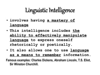 Linguistic Intelligence
• involves having a mastery of
language
• This intelligence includes the
ability to effectively manipulate
language to express oneself
rhetorically or poetically.
• It also allows one to use language
as a means to remember information.
Famous examples: Charles Dickens, Abraham Lincoln, T.S. Eliot,
Sir Winston Churchill.
 