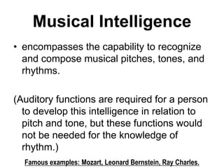 Musical Intelligence
• encompasses the capability to recognize
and compose musical pitches, tones, and
rhythms.
(Auditory functions are required for a person
to develop this intelligence in relation to
pitch and tone, but these functions would
not be needed for the knowledge of
rhythm.)
Famous examples: Mozart, Leonard Bernstein, Ray Charles.
 