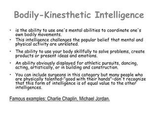 Bodily-Kinesthetic Intelligence
• is the ability to use one's mental abilities to coordinate one's
own bodily movements.
• This intelligence challenges the popular belief that mental and
physical activity are unrelated.
• The ability to use your body skillfully to solve problems, create
products or present ideas and emotions.
• An ability obviously displayed for athletic pursuits, dancing,
acting, artistically, or in building and construction.
• You can include surgeons in this category but many people who
are physically talented–"good with their hands"–don't recognize
that this form of intelligence is of equal value to the other
intelligences.
Famous examples: Charlie Chaplin, Michael Jordan.
 