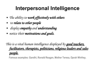 Interpersonal Intelligence
• The ability to work effectively with others
• to relate to other people
• display empathy and understanding
• notice their motivations and goals.
This is a vital human intelligence displayed by good teachers,
facilitators, therapists, politicians, religious leaders and sales
people.
Famous examples: Gandhi, Ronald Reagan, Mother Teresa, Oprah Winfrey.
 