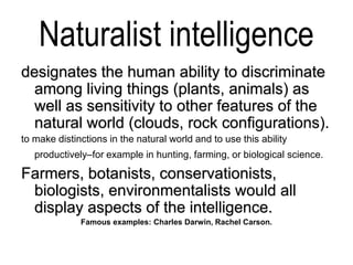 Naturalist intelligence
designates the human ability to discriminate
among living things (plants, animals) as
well as sensitivity to other features of the
natural world (clouds, rock configurations).
to make distinctions in the natural world and to use this ability
productively–for example in hunting, farming, or biological science.
Farmers, botanists, conservationists,
biologists, environmentalists would all
display aspects of the intelligence.
Famous examples: Charles Darwin, Rachel Carson.
 