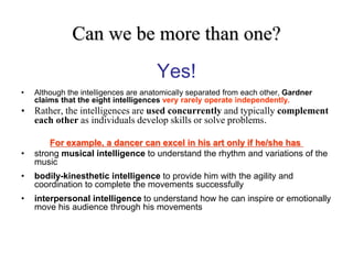 Can we be more than one?
Yes!
• Although the intelligences are anatomically separated from each other, Gardner
claims that the eight intelligences very rarely operate independently.
• Rather, the intelligences are used concurrently and typically complement
each other as individuals develop skills or solve problems.
For example, a dancer can excel in his art only if he/she has
• strong musical intelligence to understand the rhythm and variations of the
music
• bodily-kinesthetic intelligence to provide him with the agility and
coordination to complete the movements successfully
• interpersonal intelligence to understand how he can inspire or emotionally
move his audience through his movements
 