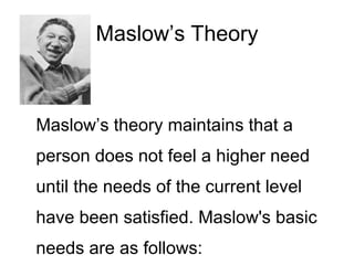 Maslow’s Theory
Maslow’s theory maintains that a
person does not feel a higher need
until the needs of the current level
have been satisfied. Maslow's basic
needs are as follows:
 