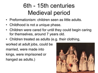 6th - 15th centuries
Medieval period
• Preformationism: children seen as little adults.
• Childhood is not a unique phase.
• Children were cared for until they could begin caring
for themselves, around 7 years old.
• Children treated as adults (e.g. their clothing,
worked at adult jobs, could be
married, were made into
kings, were imprisoned or
hanged as adults.)
 