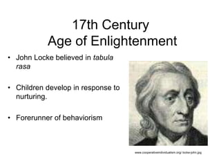 17th Century
Age of Enlightenment
• John Locke believed in tabula
rasa
• Children develop in response to
nurturing.
• Forerunner of behaviorism
www.cooperativeindividualism.org/ locke-john.jpg
 
