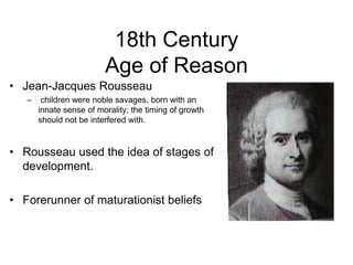 18th Century
Age of Reason
• Jean-Jacques Rousseau
– children were noble savages, born with an
innate sense of morality; the timing of growth
should not be interfered with.
• Rousseau used the idea of stages of
development.
• Forerunner of maturationist beliefs
 