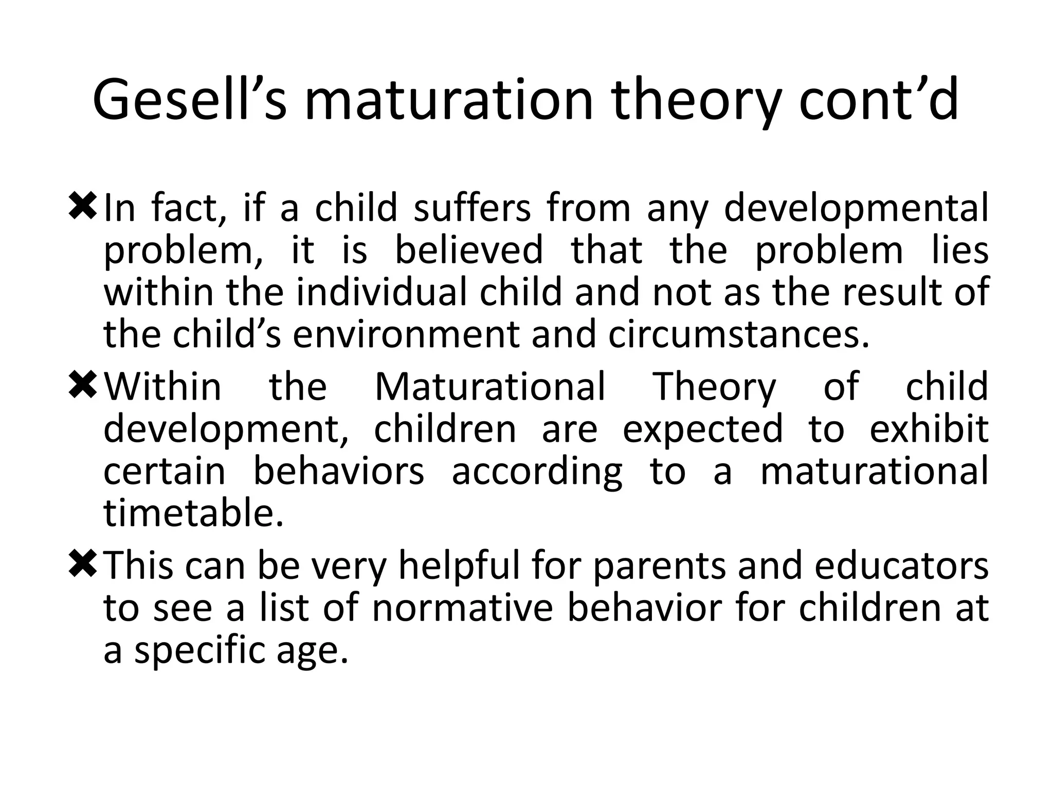 Gesell’s maturation theory cont’d
In fact, if a child suffers from any developmental
problem, it is believed that the problem lies
within the individual child and not as the result of
the child’s environment and circumstances.
Within the Maturational Theory of child
development, children are expected to exhibit
certain behaviors according to a maturational
timetable.
This can be very helpful for parents and educators
to see a list of normative behavior for children at
a specific age.
 