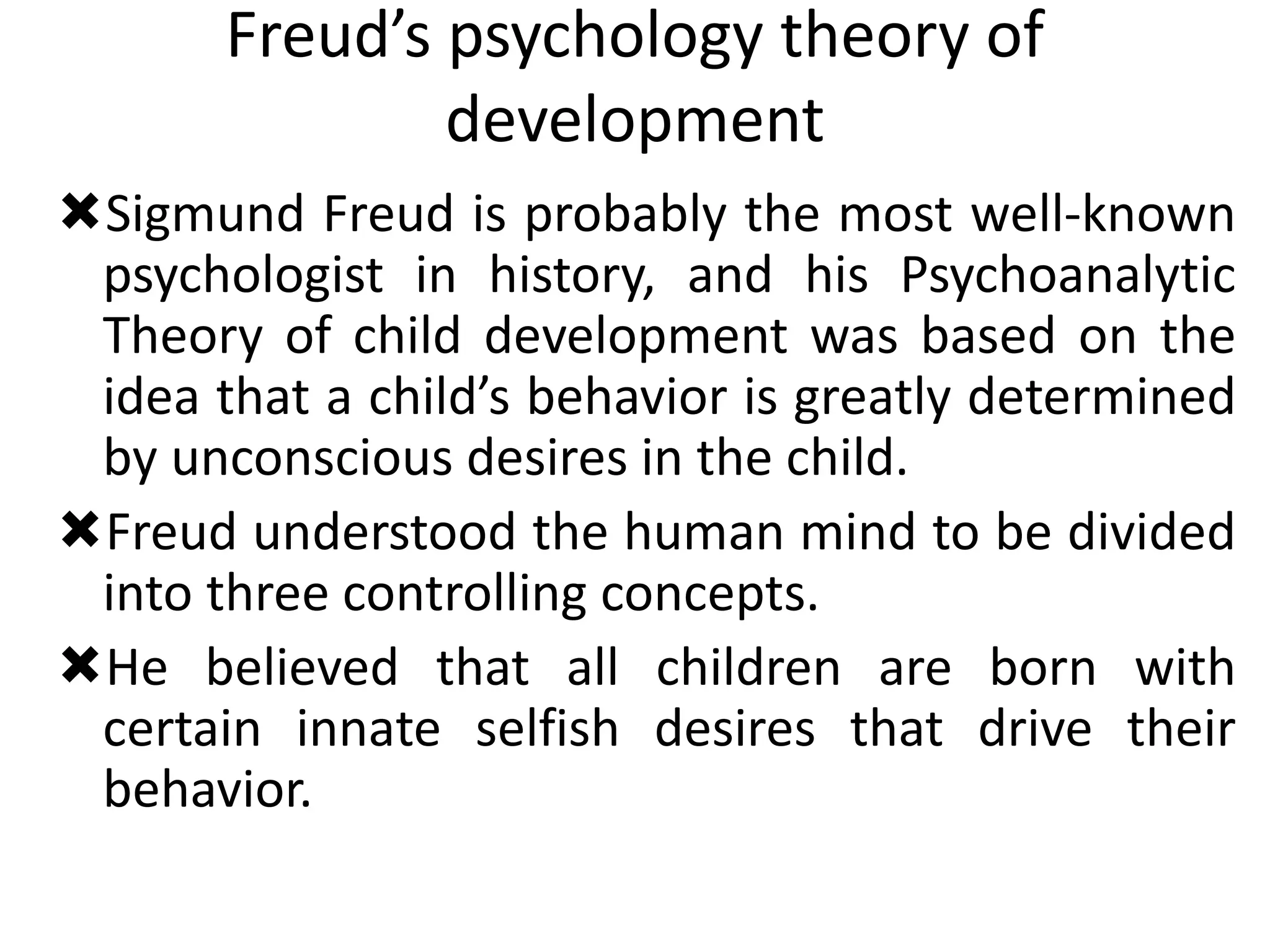 Freud’s psychology theory of
development
Sigmund Freud is probably the most well-known
psychologist in history, and his Psychoanalytic
Theory of child development was based on the
idea that a child’s behavior is greatly determined
by unconscious desires in the child.
Freud understood the human mind to be divided
into three controlling concepts.
He believed that all children are born with
certain innate selfish desires that drive their
behavior.
 